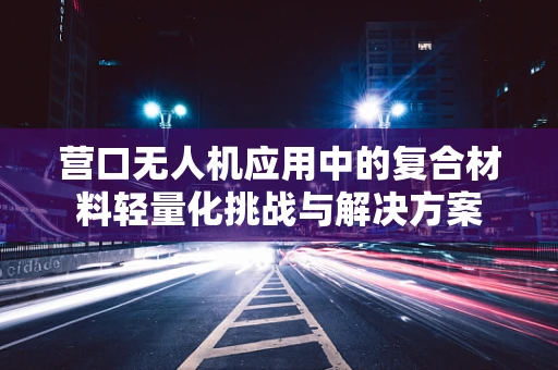 营口无人机应用中的复合材料轻量化挑战与解决方案