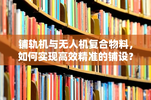 铺轨机与无人机复合物料，如何实现高效精准的铺设？
