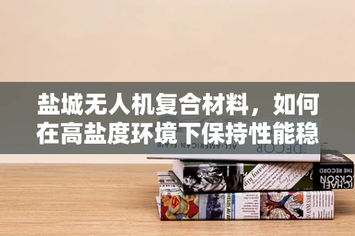 盐城无人机复合材料，如何在高盐度环境下保持性能稳定？