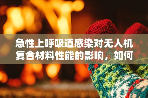 急性上呼吸道感染对无人机复合材料性能的影响，如何保障飞行安全？