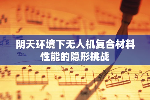阴天环境下无人机复合材料性能的隐形挑战