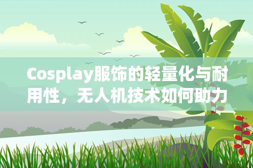 Cosplay服饰的轻量化与耐用性，无人机技术如何助力时尚界的未来？