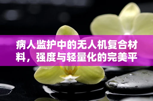 病人监护中的无人机复合材料，强度与轻量化的完美平衡？