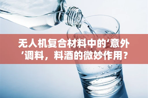 无人机复合材料中的‘意外’调料，料酒的微妙作用？