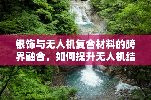银饰与无人机复合材料的跨界融合，如何提升无人机结构的轻量化与导电性？