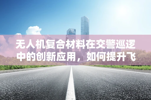 无人机复合材料在交警巡逻中的创新应用，如何提升飞行稳定性和耐候性？