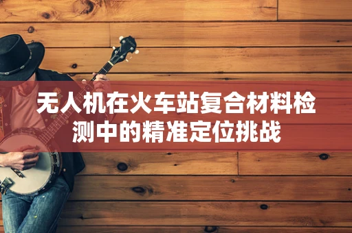 无人机在火车站复合材料检测中的精准定位挑战