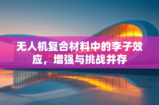 无人机复合材料中的李子效应，增强与挑战并存