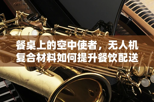餐桌上的空中使者，无人机复合材料如何提升餐饮配送安全与效率？