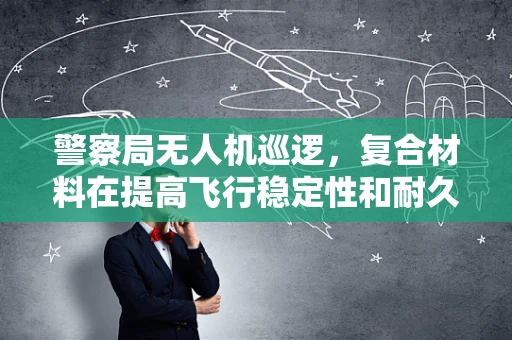 警察局无人机巡逻，复合材料在提高飞行稳定性和耐久性方面的挑战与对策