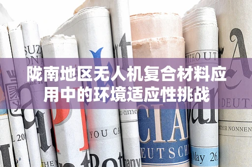 陇南地区无人机复合材料应用中的环境适应性挑战