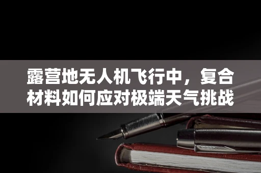 露营地无人机飞行中，复合材料如何应对极端天气挑战？
