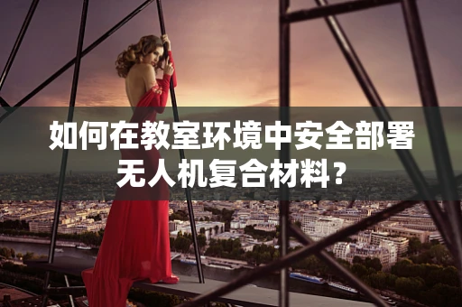 如何在教室环境中安全部署无人机复合材料？