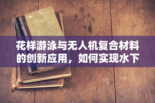 花样游泳与无人机复合材料的创新应用，如何实现水下高透明度与耐压性？