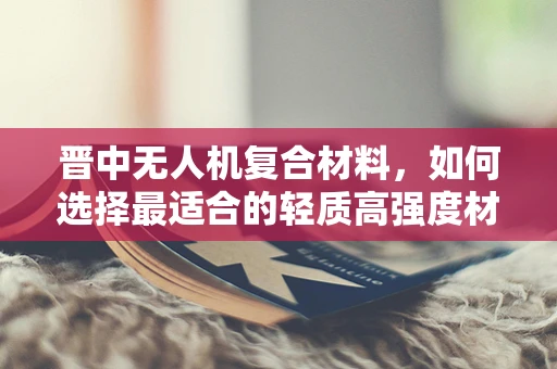晋中无人机复合材料，如何选择最适合的轻质高强度材料？