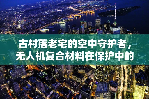 古村落老宅的空中守护者，无人机复合材料在保护中的挑战与机遇