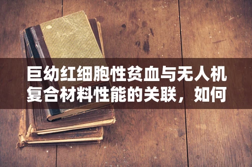 巨幼红细胞性贫血与无人机复合材料性能的关联，如何确保飞行安全？
