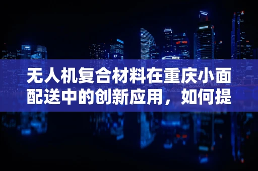 无人机复合材料在重庆小面配送中的创新应用，如何提升飞行稳定性？