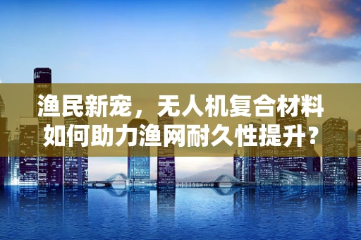 渔民新宠，无人机复合材料如何助力渔网耐久性提升？