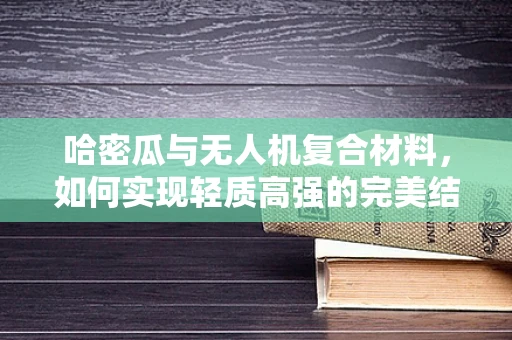 哈密瓜与无人机复合材料，如何实现轻质高强的完美结合？