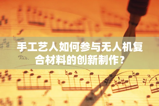 手工艺人如何参与无人机复合材料的创新制作？