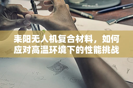 耒阳无人机复合材料，如何应对高温环境下的性能挑战？