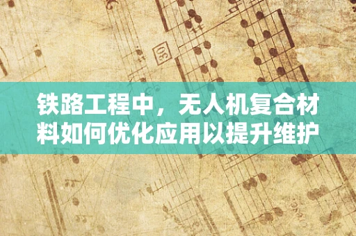 铁路工程中，无人机复合材料如何优化应用以提升维护效率？