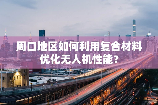 周口地区如何利用复合材料优化无人机性能？