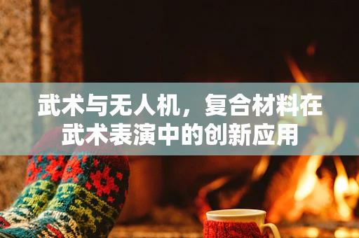 武术与无人机，复合材料在武术表演中的创新应用