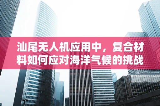 汕尾无人机应用中，复合材料如何应对海洋气候的挑战？