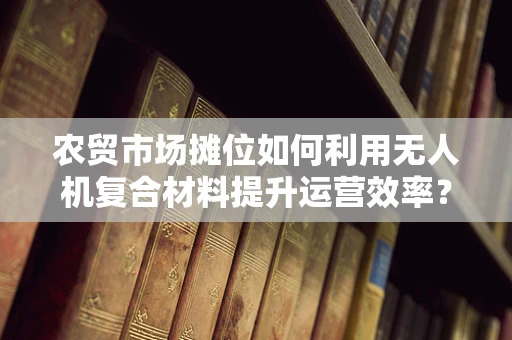 农贸市场摊位如何利用无人机复合材料提升运营效率？