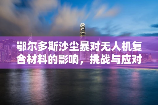 鄂尔多斯沙尘暴对无人机复合材料的影响，挑战与应对策略