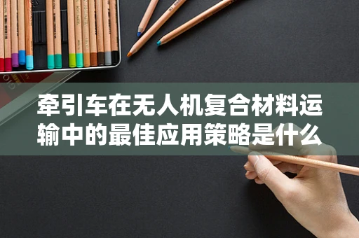 牵引车在无人机复合材料运输中的最佳应用策略是什么？
