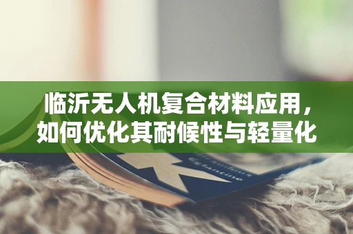 临沂无人机复合材料应用，如何优化其耐候性与轻量化设计？