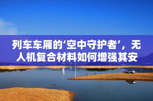 列车车厢的‘空中守护者’，无人机复合材料如何增强其安全性能？