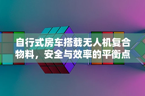 自行式房车搭载无人机复合物料，安全与效率的平衡点何在？