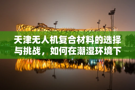 天津无人机复合材料的选择与挑战，如何在潮湿环境下确保飞行安全？