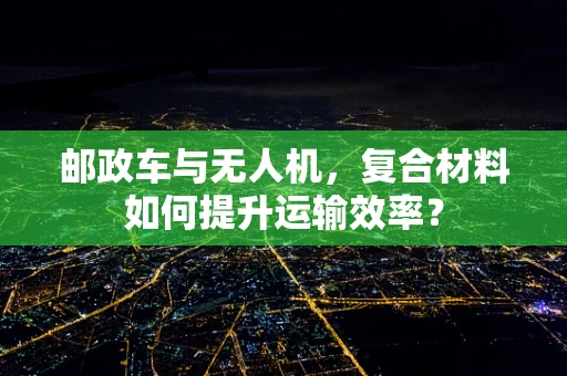 邮政车与无人机，复合材料如何提升运输效率？