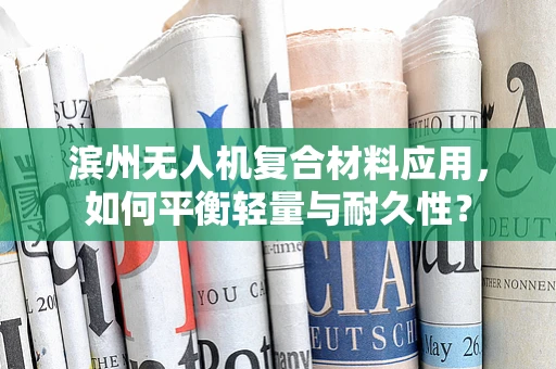 滨州无人机复合材料应用，如何平衡轻量与耐久性？