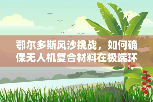 鄂尔多斯风沙挑战，如何确保无人机复合材料在极端环境下的耐用性？