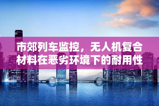 市郊列车监控，无人机复合材料在恶劣环境下的耐用性挑战