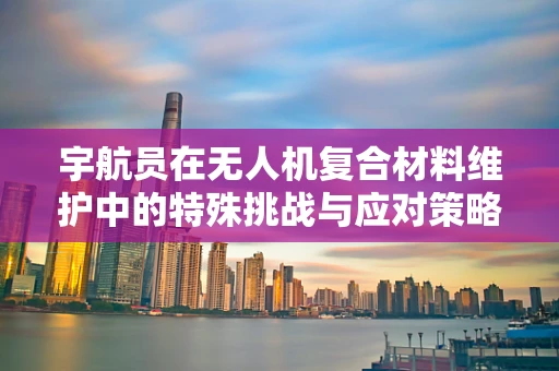 宇航员在无人机复合材料维护中的特殊挑战与应对策略