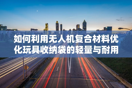 如何利用无人机复合材料优化玩具收纳袋的轻量与耐用性？