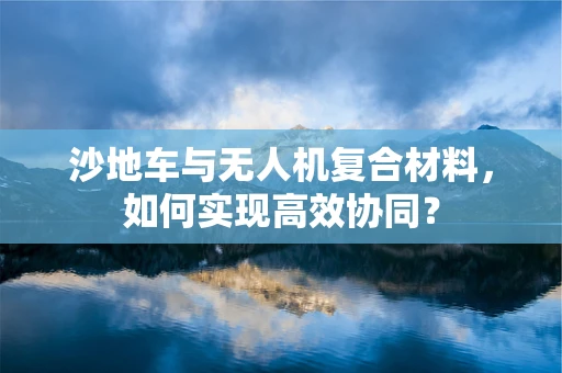 沙地车与无人机复合材料，如何实现高效协同？