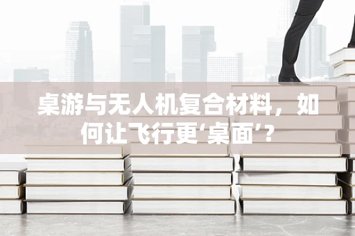 桌游与无人机复合材料，如何让飞行更‘桌面’？