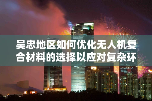 吴忠地区如何优化无人机复合材料的选择以应对复杂环境挑战？