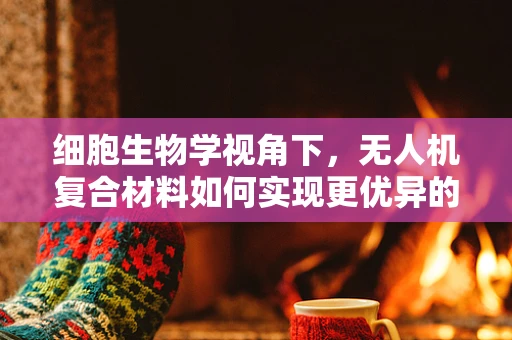细胞生物学视角下，无人机复合材料如何实现更优异的力学性能？