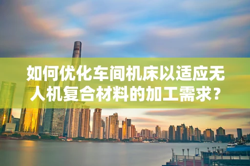 如何优化车间机床以适应无人机复合材料的加工需求？