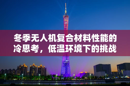 冬季无人机复合材料性能的冷思考，低温环境下的挑战与应对策略