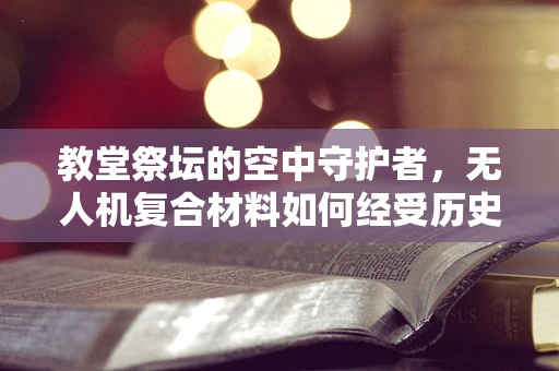 教堂祭坛的空中守护者，无人机复合材料如何经受历史与自然考验？
